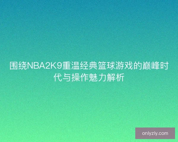 围绕NBA2K9重温经典篮球游戏的巅峰时代与操作魅力解析