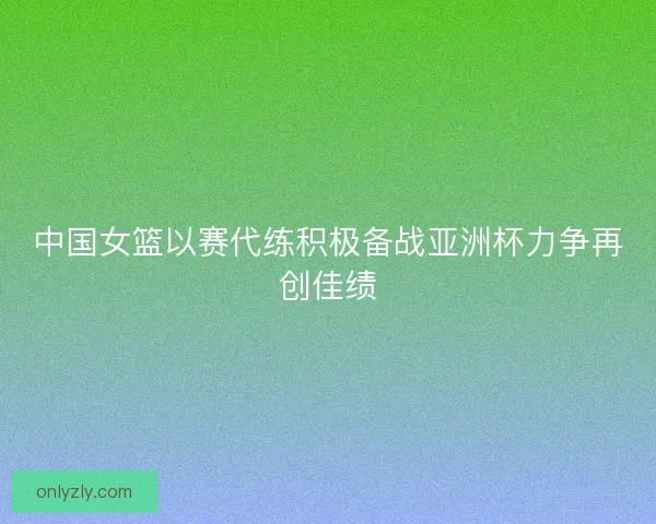 中国女篮以赛代练积极备战亚洲杯力争再创佳绩