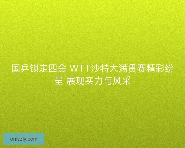 国乒锁定四金 WTT沙特大满贯赛精彩纷呈 展现实力与风采