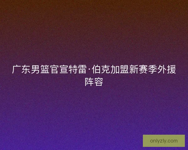 广东男篮官宣特雷·伯克加盟新赛季外援阵容