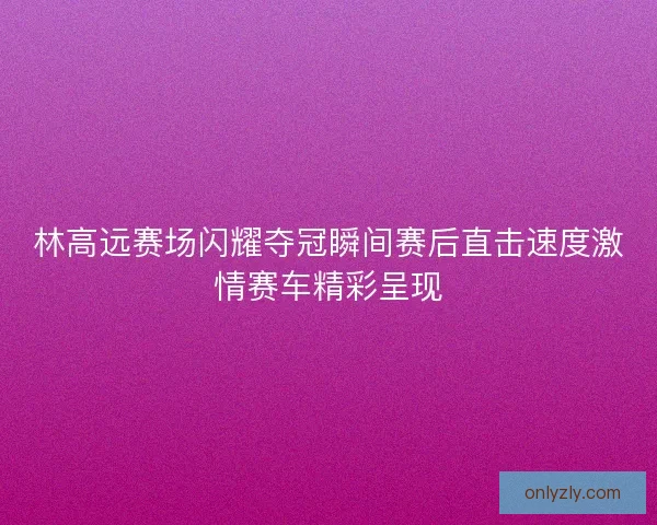 林高远赛场闪耀夺冠瞬间赛后直击速度激情赛车精彩呈现