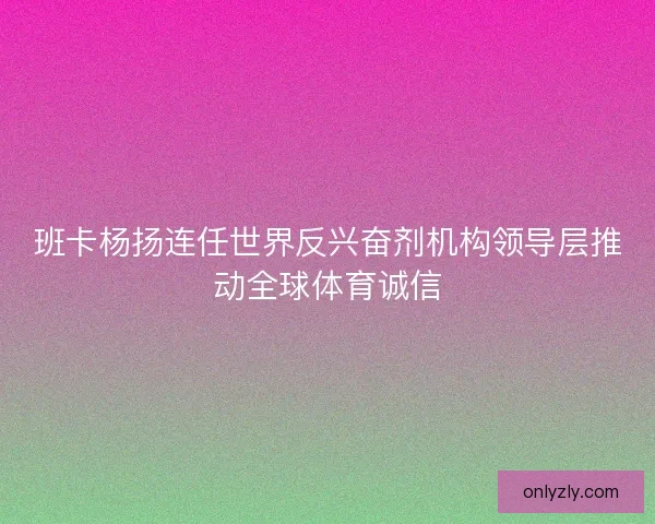 班卡杨扬连任世界反兴奋剂机构领导层推动全球体育诚信