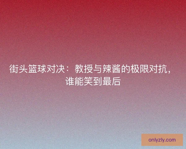 街头篮球对决：教授与辣酱的极限对抗，谁能笑到最后